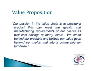 “Our position in the value chain is to provide a
product that can meet the quality and
manufacturing requirements of our clients as
well cost savings at many levels. We stand
behind our products and believe our value goes
beyond our molds and into a partnership for
tomorrow.”

 