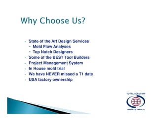 •

•
•
•
•
•

State of the Art Design Services
• Mold Flow Analyses
• Top Notch Designers
Some of the BEST Tool Builders
Project Management System
In House mold trial
We have NEVER missed a T1 date
USA factory ownership

 