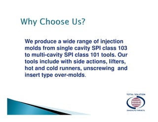 We produce a wide range of injection
molds from single cavity SPI class 103
to multi-cavity SPI class 101 tools. Our
tools include with side actions, lifters,
hot and cold runners, unscrewing and
insert type over-molds.

 