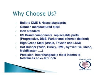 •
•
•
•

•
•

•

Built to DME & Hasco standards
German manufactured steel
Inch standard
US Brand components replaceable parts
(Progressive, DME, Parker and others if desired)
High Grade Steel (Assib, Thysen and LKM)
Hot Runner (Yudo, Husky, DME, Synventive, Incoe,
MoldMaster, ….)
Precision, interchangeable mold inserts to
tolerances of +/-.001 inch

 