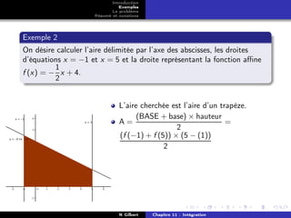 Introduction
                               Exemples
                            Le problème
                     Résumé et notations




Exemple 2
On désire calculer l’aire délimitée par l’axe des abscisses, les droites
d’équations x = −1 et x = 5 et la droite représentant la fonction aﬃne
         1
f (x) = − x + 4.
         2


                               L’aire cherchée est l’aire d’un trapèze.
                                     (BASE + base) × hauteur
                               A=                                =
                                                 2
                               (f (−1) + f (5)) × (5 − (1))
                                             2




                               N Gilbert   Chapitre 11 : Intégration
 