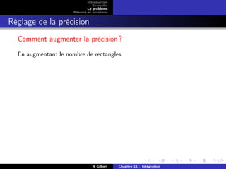 Introduction
                                Exemples
                             Le problème
                      Résumé et notations


Réglage de la précision
  Comment augmenter la précision ?
  En augmentant le nombre de rectangles.




                                N Gilbert   Chapitre 11 : Intégration
 