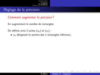 Introduction
                                 Exemples
                              Le problème
                       Résumé et notations


Réglage de la précision
  Comment augmenter la précision ?
  En augmentant le nombre de rectangles.

  On déﬁnie ainsi 2 suites (un ) et (vn ) :
      un désignant la somme des n rectangles inférieurs ;




                                 N Gilbert   Chapitre 11 : Intégration
 