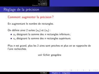 Introduction
                                 Exemples
                              Le problème
                       Résumé et notations


Réglage de la précision
  Comment augmenter la précision ?
  En augmentant le nombre de rectangles.

  On déﬁnie ainsi 2 suites (un ) et (vn ) :
      un désignant la somme des n rectangles inférieurs ;
      vn désignant la somme des n rectangles supérieurs.

  Plus n est grand, plus les 2 aires sont proches et plus on se rapproche de
  l’aire recherchée.

                              voir ﬁchier geogebra




                                 N Gilbert   Chapitre 11 : Intégration
 