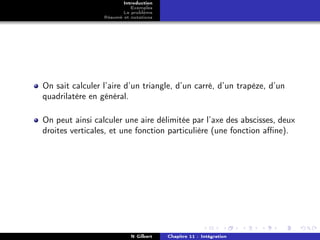Introduction
                           Exemples
                        Le problème
                 Résumé et notations




On sait calculer l’aire d’un triangle, d’un carré, d’un trapèze, d’un
quadrilatère en général.

On peut ainsi calculer une aire délimitée par l’axe des abscisses, deux
droites verticales, et une fonction particulière (une fonction aﬃne).




                           N Gilbert   Chapitre 11 : Intégration
 