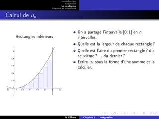 Introduction
                                 Exemples
                              Le problème
                       Résumé et notations


Calcul de un

                                             On a partagé l’intervalle [0; 1] en n
   Rectangles inférieurs                     intervalles.
                                             Quelle est la largeur de chaque rectangle ?
                                             Quelle est l’aire du premier rectangle ? du
                                             deuxième ? ... du dernier ?
                                             Écrire un sous la forme d’une somme et la
                                             calculer.




                                 N Gilbert      Chapitre 11 : Intégration
 
