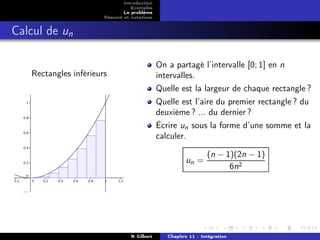 Introduction
                                 Exemples
                              Le problème
                       Résumé et notations


Calcul de un

                                             On a partagé l’intervalle [0; 1] en n
   Rectangles inférieurs                     intervalles.
                                             Quelle est la largeur de chaque rectangle ?
                                             Quelle est l’aire du premier rectangle ? du
                                             deuxième ? ... du dernier ?
                                             Écrire un sous la forme d’une somme et la
                                             calculer.

                                                                (n − 1)(2n − 1)
                                                       un =
                                                                      6n2




                                 N Gilbert      Chapitre 11 : Intégration
 