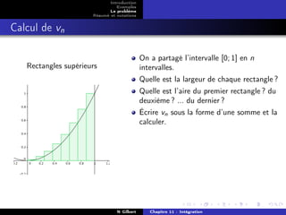 Introduction
                                Exemples
                             Le problème
                      Résumé et notations


Calcul de vn

                                            On a partagé l’intervalle [0; 1] en n
   Rectangles supérieurs                    intervalles.
                                            Quelle est la largeur de chaque rectangle ?
                                            Quelle est l’aire du premier rectangle ? du
                                            deuxième ? ... du dernier ?
                                            Écrire vn sous la forme d’une somme et la
                                            calculer.




                                N Gilbert      Chapitre 11 : Intégration
 
