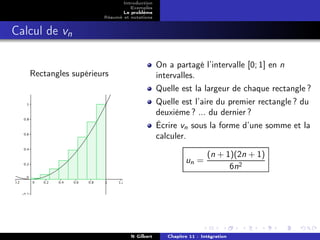 Introduction
                                Exemples
                             Le problème
                      Résumé et notations


Calcul de vn

                                            On a partagé l’intervalle [0; 1] en n
   Rectangles supérieurs                    intervalles.
                                            Quelle est la largeur de chaque rectangle ?
                                            Quelle est l’aire du premier rectangle ? du
                                            deuxième ? ... du dernier ?
                                            Écrire vn sous la forme d’une somme et la
                                            calculer.

                                                               (n + 1)(2n + 1)
                                                      un =
                                                                     6n2




                                N Gilbert      Chapitre 11 : Intégration
 