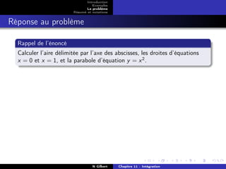 Introduction
                                  Exemples
                               Le problème
                        Résumé et notations


Réponse au problème

  Rappel de l’énoncé
  Calculer l’aire délimitée par l’axe des abscisses, les droites d’équations
  x = 0 et x = 1, et la parabole d’équation y = x 2 .




                                  N Gilbert   Chapitre 11 : Intégration
 