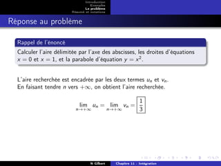 Introduction
                                  Exemples
                               Le problème
                        Résumé et notations


Réponse au problème

  Rappel de l’énoncé
  Calculer l’aire délimitée par l’axe des abscisses, les droites d’équations
  x = 0 et x = 1, et la parabole d’équation y = x 2 .


  L’aire recherchée est encadrée par les deux termes un et vn .
  En faisant tendre n vers +∞, on obtient l’aire recherchée.

                                                              1
                            lim un = lim vn =
                          n→+∞                n→+∞            3




                                  N Gilbert     Chapitre 11 : Intégration
 