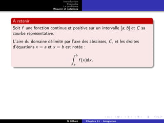 Introduction
                                Exemples
                             Le problème
                      Résumé et notations




A retenir
Soit f une fonction continue et positive sur un intervalle [a; b] et C sa
courbe représentative.
L’aire du domaine délimité par l’axe des abscisses, C , et les droites
d’équations x = a et x = b est notée :
                                         b
                                             f (x)dx.
                                     a




                                N Gilbert        Chapitre 11 : Intégration
 