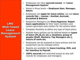 LMS  Web-based  Leave  Management System Employees can have  secured access  to  ‘Leave Management System ’  Works in three levels  – Employee User, Manager, Admin Employees can  apply for leave online,  can see  leave records like – Leaves - Availed, Accrued, Encashed & Balance Respective Managers can  View/Approve/ Reject leave applications  for their team members and system generates auto-mailers for the actions taken Complete flexibility to define any type of leave policy Multiple leave policies can be defined  based on  types of leave (PL,SL,CL etc.),   locations, group of people (Staff, Workers, Top Managers etc.), nature of work etc.    Employees can be assigned to leave policies and the assignment can be changed online. Reports are available for  leave tracking, MIS. and for interface to Payroll. 100% secured  and restricted access to only self records for employees and managers. 