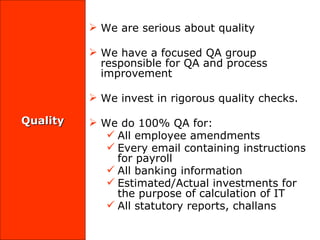 Quality We are serious about quality We have a focused QA group responsible for QA and process improvement  We invest in rigorous quality checks.  We do 100% QA for:  All employee amendments Every email containing instructions for payroll All banking information  Estimated/Actual investments for the purpose of calculation of IT All statutory reports, challans 
