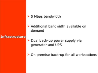Infrastructure 5 Mbps bandwidth  Additional bandwidth available on demand Dual back-up power supply via generator and UPS  On premise back-up for all workstations  