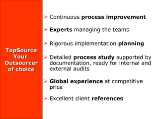 TopSource Your  Outsourcer of choice Continuous  process improvement  Experts  managing the teams Rigorous implementation  planning Detailed  process study  supported by documentation, ready for internal and external audits Global experience  at competitive price Excellent client  references 