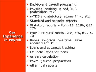 Our  Experience in Payroll End-to-end payroll processing Payslips, banking upload, TDS, professional tax, e-TDS and statutory returns filing, etc.  Standard and bespoke reports Statutory reports – Form 16, 12BA, Q24, 27A Provident Fund Forms 12-A, 3-A, 6-A, 5, 10 Bonus, ex-gratia, overtime, leave encashment, PF  Loans and advances tracking EMI calculation for loans Arrears calculation Payroll journal preparation  All annual reports 