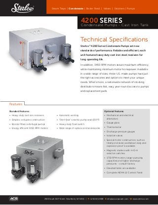 Technical Specifications
Sterlco®
4200 Series Condensate Pumps set new
standards of performance. Reliable and efficient, each
unit features heavy duty cast iron steel receivers for
long operating life.
In addition, 3450 RPM motors assure maximum efficiency
while maintaining minimum motor horsepower. Available
in a wide range of sizes, these U.S. made pumps have just
the right accessories and options to meet your unique
needs. What’s more, a nationwide network of stocking
distributors means fast, easy, year-round access to pumps
and replacement parts.
Standard Features
•	 Heavy-duty cast iron receivers
•	 Simplex or duplex construction
•	 Bronze fitted centrifugal pumps
•	 Energy efficient 3450 RPM motors
•	 Automatic venting
•	 “Sterl-Seal” ceramic pump seal (250°F)
•	 Heavy-duty float switch
•	 Wide range of options and accessories
Optional Features
• 	Mechanical and electrical
alternators
• 	Gauge glass
• 	Thermometer
• 	Discharge pressure gauges
• 	Isolation valves
• 	Special motor construction, such as
totally enclosed, washdown duty and
explosion proof is available
• 	Magnetic starters with H-O-A
selector switches
• 	1750 RPM motors, larger pumping
capacities and higher discharge
pressures - consult factory
• 	Elevated tanks are available
• 	Complete NEMA 12 Control Panel
Features
Steam Traps | Condensate | Boiler Feed | Valves | Strainers | Pumps
2900 South 160th
Street, New Berlin, WI 53151 | P: 1.262.641.3808 E: info@acscorporate.com W: www.sterlco.com
4200 SERIES
Condensate Pumps - Cast Iron Tank
 