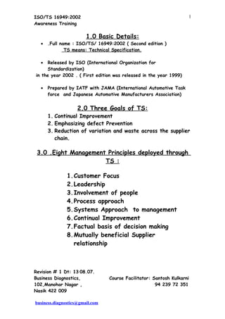 ISO/TS 16949:2002                                                   1
Awareness Training

                        1.0 Basic Details:
  •   .Full name : ISO/TS/ 16949:2002 ( Second edition )
              TS means: Technical Specification.

  •  Released by ISO (International Organization for
     Standardization)
in the year 2002 . ( First edition was released in the year 1999)

  •   Prepared by IATF with JAMA (International Automotive Task
      force and Japanese Automotive Manufacturers Association)


                    2.0 Three Goals of TS:
      1. Continual Improvement
      2. Emphasizing defect Prevention
      3. Reduction of variation and waste across the supplier
         chain.

 3.0 .Eight Management Principles deployed through
                      TS :

               1.Customer Focus
               2.Leadership
               3.Involvement of people
               4.Process approach
               5.Systems Approach to management
               6.Continual Improvement
               7.Factual basis of decision making
               8.Mutually beneficial Supplier
                 relationship



Revision # 1 Dt: 13.08.07.
Business Diagnostics,            Course Facilitator: Santosh Kulkarni
102,Manohar Nagar ,                                   94 239 72 351
Nasik 422 009

business.diagnostics@gmail.com
 