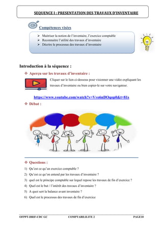 OFPPT-DRIF-CDC GC COMPTABILILITE 2 PAGE10
Compétences visées
Introduction à la séquence :
 Aperçu sur les travaux d’inventaire :
Cliquer sur le lien ci-dessous pour visionner une vidéo expliquant les
travaux d’inventaire ou bien copier-le sur votre navigateur.
https://www.youtube.com/watch?v=Vvo6nDOqop0&t=81s
 Débat :
 Questions :
1) Qu’est ce qu’un exercice comptable ?
2) Qu’est ce qu’on entend par les travaux d’inventaire ?
3) quel est le principe comptable sur lequel repose les travaux de fin d’exercice ?
4) Quel est le but / l’intérêt des travaux d’inventaire ?
5) A quoi sert la balance avant inventaire ?
6) Quel est le processus des travaux de fin d’exercice
SEQUENCE I : PRESENTATION DES TRAVAUX D’INVENTAIRE
 Maitriser la notion de l’inventaire, l’exercice comptable
 Reconnaitre l’utilité des travaux d’inventaire
 Décrire le processus des travaux d’inventaire
 