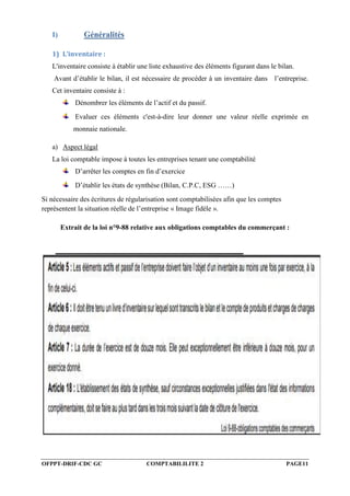 OFPPT-DRIF-CDC GC COMPTABILILITE 2 PAGE11
I) Généralités
1) L’inventaire :
L'inventaire consiste à établir une liste exhaustive des éléments figurant dans le bilan.
Avant d’établir le bilan, il est nécessaire de procéder à un inventaire dans l’entreprise.
Cet inventaire consiste à :
Dénombrer les éléments de l’actif et du passif.
Evaluer ces éléments c'est-à-dire leur donner une valeur réelle exprimée en
monnaie nationale.
a) Aspect légal
La loi comptable impose à toutes les entreprises tenant une comptabilité
D’arrêter les comptes en fin d’exercice
D’établir les états de synthèse (Bilan, C.P.C, ESG ……)
Si nécessaire des écritures de régularisation sont comptabilisées afin que les comptes
représentent la situation réelle de l’entreprise « Image fidèle ».
Extrait de la loi n°9-88 relative aux obligations comptables du commerçant :
 