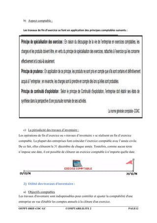 OFPPT-DRIF-CDC GC COMPTABILILITE 2 PAGE12
b) Aspect comptable :
Les travaux de fin d’exercice se font en application des principes comptables suivants :
c) La périodicité des travaux d’inventaire :
Les opérations de fin d’exercice ou « travaux d’inventaire » se réalisent en fin d’exercice
comptable. La plupart des entreprises font coïncider l’exercice comptable avec l’année civile.
De ce fait, elles clôturent le 31 décembre de chaque année. Toutefois, comme aucun texte
n’impose une date, il est possible de clôturer un exercice comptable à n’importe quelle date.
2) Utilité des travaux d’inventaire :
a) Objectifs comptables
Les travaux d'inventaire sont indispensables pour contrôler et ajuster la comptabilité d'une
entreprise en vue d'établir les comptes annuels à la clôture d'un exercice.
 