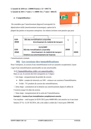 OFPPT-DRIF-CDC GC COMPTABILILITE 2 PAGE26
L’annuité de 2010 est : (18000/31mois) x 12 = 6967.74.
L’annuité de 2011 ( 7 mois ) = ( 18000 /31) x 7 mois = 4064.52
c) Comptabilisation :
On considère que l’amortissement dégressif correspond à la
dépréciation réelle (amortissement économique), option de la
plupart des petites et moyennes entreprises .les mêmes écritures sont passées que pour
l’amortissement constant.
III) Les cessions des immobilisations
Pour l’entreprise, la cession d’une immobilisation revêt un caractère exceptionnel, il peut
s’agir d’une immobilisation amortissable ou non amortissable.
A) L’immobilisation cédée est amortissable :
Dans ce cas, la cession doit être enregistrée en 3 étapes :
1ère étape : enregistrement du produit de cession.
 Débit : compte de trésorerie ou 3481 : créances sur cessions d’immobilisation.
 Crédit : 751 produits de cession des immobilisations.
2ème étape : constatation de la dotation aux amortissements depuis le début de
l’exercice jusqu’à la date de cession.
3ème étape : enregistrement de la sortie de l’immobilisation.
Exemple 1 : Cession d’une immobilisation complètement amortie
Une machine – outil acquise le 02/01/2012 pour 60000 DH a été amortie sur 4 ans (taux
linéaire 25 %) : le 28 /02/2016, elle a été cédée à crédit (de 3 mois) pour 2000 DH.
X
X
 