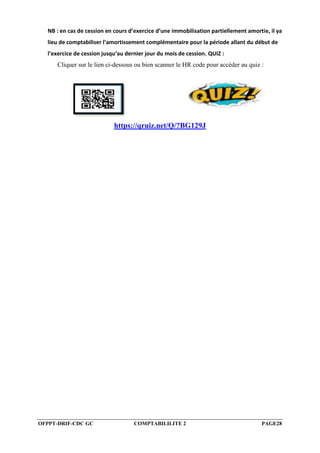 OFPPT-DRIF-CDC GC COMPTABILILITE 2 PAGE28
NB : en cas de cession en cours d’exercice d’une immobilisation partiellement amortie, il ya
lieu de comptabiliser l’amortissement complémentaire pour la période allant du début de
l’exercice de cession jusqu‘au dernier jour du mois de cession. QUIZ :
Cliquer sur le lien ci-dessous ou bien scanner le HR code pour accéder au quiz :
https://qruiz.net/Q/?BG129J
 