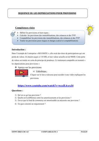 OFPPT-DRIF-CDC GC COMPTABILILITE 2 PAGE29
Compétences visées
Introduction :
Dans l’exemple de l’entreprise « REUSSITE », elle avait des titres de participations qui ont
perdu de valeur, ils étaient acquis à 110 DH, et leur valeur actuelle est de 80DH. Cette perte
de valeur est traitée en vertu du principe de prudence. Ce traitement comptable est nommé «
les dépréciations pour provisions »
 Aperçu sur les provisions
a) Vidéothèque :
Cliquer sur le lien ci-dessous pour accéder à une vidéo expliquant les
provisions
https://www.youtube.com/watch?v=wczJL6-exJ4
Questions :
1) Qu’est ce qu’une provision ?
2) Quelle est la différence entre les amortissements et les provisions ?
3) Est-ce que le fond de commerce est amortissable ou nécessite une provision ?
4) En quoi consiste un réajustement ?
SEQUENCE III: LES DEPRECIATIONS POUR PROVISIONS
 Définir les provisions et leurs types ;
 Calculer les provisions des immobilisations, des créances et des TVP
 Comptabiliser les provisions des immobilisations, des créances et des TVP
 Traiter les provisions pour risques et charges (calcul et comptabilisation)
 