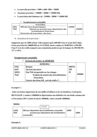 OFPPT-DRIF-CDC GC COMPTABILILITE 2 PAGE32
 La nouvelle provision = 1000 x (600- 580) = 20000
 Ancienne provision = 100000 + 50000 = 150000 DH.
 La provision doit diminuer de : 150000 - 20000 = 130000 DH
4) Annulation de la provision :
Supposons que les 1000 actions AJK acquises pour 600 DH l’une et ayant fait l’objet
d’une provision de 100000 DH au 31/12/2010, soient vendues le 30/08/2011 à 590 DH
l’une L’avis de crédit comporte une commission prélevée par la banque de 250 DH HT ,
T.V.A 10% .
Exemple 3 :
Suite à la baisse importante de son chiffre d’affaires et de ses bénéfices, l’entreprise
BENSALEH a estimé à 10000dh la dépréciation non définitive de son fonds commercial
à l’inventaire 2017 (valeur d’entrée 30000dh, valeur actuelle 20000dh)
Exemple 4 :
 