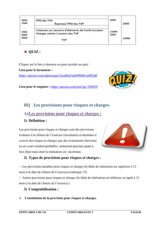 OFPPT-DRIF-CDC GC COMPTABILILITE 2 PAGE40
QUIZ :
Cliquer sur le lien ci-dessous ou pour accéder au quiz :
Lien pour le formateur :
https://quizizz.com/admin/quiz/5ced0eb7ab899b001a0f92d0
Lien pour le stagiaire : https://quizizz.com/join?gc=240929
III) Les provisions pour risques et charges
A)Les provisions pour risques et charges :
1) Définition :
Les provisions pour risques et charges sont des provisions
évaluées à la clôture de l’exercice (inventaire) et destinées à
couvrir des risques et charges que des événements Survenus
ou en cours rendent probables .nettement précisés quant à
leur objet mais dont la réalisation est incertaine.
2) Types de provisions pour risques et charges :
Les provisions durables pour risques et charges (le délai de réalisation est supérieur à 12
mois à la date de clôture de l’exercice) (rubrique 15)
Autres provisions pour risques et charges (le délai de réalisation est inférieur ou égale à 12
mois à la date de clôture de l’exercice.)
3) Comptabilisation :
Constitution de la provision pour risques et charges.
 