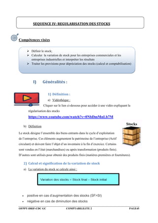 OFPPT-DRIF-CDC GC COMPTABILILITE 2 PAGE45
Compétences visées
I) Généralités :
1) Définition :
a) Vidéothèque :
Cliquer sur le lien ci-dessous pour accéder à une vidéo expliquant la
régularisation des stocks
https://www.youtube.com/watch?v=0NbDmMnLb7M
b) Définition
Le stock désigne l’ensemble des biens entrants dans le cycle d’exploitation
de l’entreprise. Ces éléments augmentent le patrimoine de l’entreprise (Actif
circulant) et doivent faire l’objet d’un inventaire à la fin d’exercice. Certains
sont vendus en l’état (marchandises) ou après transformation (produits finis).
D’autres sont utilisés pour obtenir des produits finis (matières premières et fournitures).
2) Calcul et signification de la variation de stock
a) La variation du stock se calcule ainsi :
 positive en cas d’augmentation des stocks (SF>SI)
 négative en cas de diminution des stocks
SEQUENCE IV: REGULARISATION DES STOCKS
 Définir le stock;
 Calculer la variation de stock pour les entreprises commerciales et les
entreprises industrielles et interpréter les résultats
 Traiter les provisions pour dépréciation des stocks (calcul et comptabilisation)
 