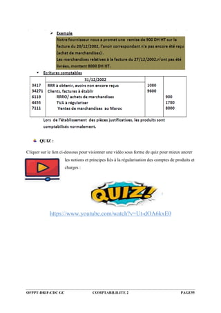OFPPT-DRIF-CDC GC COMPTABILILITE 2 PAGE55
QUIZ :
Cliquer sur le lien ci-dessous pour visionner une vidéo sous forme de quiz pour mieux ancrer
les notions et principes liés à la régularisation des comptes de produits et
charges :
https://www.youtube.com/watch?v=Ut-dOA6kxE0
 
