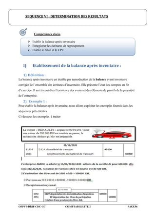 OFPPT-DRIF-CDC GC COMPTABILILITE 2 PAGE56
Compétences visées
I) Etablissement de la balance après inventaire :
1) Définition :
La balance après inventaire est établie par reproduction de la balance avant inventaire
corrigée de l’ensemble des écritures d’inventaire. Elle présente l’état des comptes en fin
d’exercice. Il sert à contrôler l’existence des avoirs et des éléments de passifs de la propriété
de l’entreprise.
2) Exemple 1 :
Pour établir la balance après inventaire, nous allons exploiter les exemples fournis dans les
séquences précédentes.
Ci-dessous les exemples à traiter
SEQUENCE VI : DETERMINATION DES RESULTATS
 Etablir la balance après inventaire
 Enregistrer les écritures de regroupement
 Etablir le bilan et le CPC
 