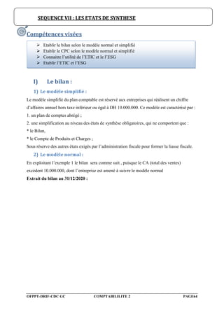 OFPPT-DRIF-CDC GC COMPTABILILITE 2 PAGE64
Compétences visées
I) Le bilan :
1) Le modèle simplifié :
Le modèle simplifié du plan comptable est réservé aux entreprises qui réalisent un chiffre
d’affaires annuel hors taxe inférieur ou égal à DH 10.000.000. Ce modèle est caractérisé par :
1. un plan de comptes abrégé ;
2. une simplification au niveau des états de synthèse obligatoires, qui ne comportent que :
* le Bilan,
* le Compte de Produits et Charges ;
Sous réserve des autres états exigés par l’administration fiscale pour former la liasse fiscale.
2) Le modèle normal :
En exploitant l’exemple 1 le bilan sera comme suit , puisque le CA (total des ventes)
excèdent 10.000.000, dont l’entreprise est amené à suivre le modèle normal
Extrait du bilan au 31/12/2020 :
SEQUENCE VII : LES ETATS DE SYNTHESE
 Etablir le bilan selon le modèle normal et simplifié
 Etablir le CPC selon le modèle normal et simplifié
 Connaitre l’utilité de l’ETIC et le l’ESG
 Etablir l’ETIC et l’ESG
 