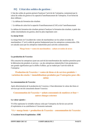 OFPPT-DRIF-CDC GC COMPTABILILITE 2 PAGE71
IV) L’état des soldes de gestion :
L’état des soldes de gestion permet d’analyser l’activité de l’entreprise, notamment par le
calcul de soldes de gestion et la capacité d’autofinancement de l’entreprise. Il est formé de
deux tableaux :
Le tableau de formation des résultats
Le tableau de calcul de la capacité d’autofinancement (CAF) et de l’autofinancement
Le tableau de formation des résultats permet d’analyser la formation des résultats, à partir des
soldes intermédiaires de gestion, dont les plus importants sont :
La marge brute
La marge brute est l’excédent des ventes de marchandises sur les achats revendus de
marchandises. C’est le solde de gestion fondamental pour les entreprises commerciales. Elle
est calculée aussi par les entreprises industrielles pour activités commerciales.
Marge brute = ventes de marchandises – achats revendus de m/ses
La production de l’exercice
Elle concerne les entreprises ayant une activité de transformation des matières premières pour
la fabrication des produits et services : cas des entreprisses industrielles Cette production a
une grande signification que le chiffre d’affaire, qui ne traduit pas l’activité réelle de
l’entreprise
Production de l’exercice = ventes de biens et de services produits +
variation des stocks + immobilisations produites par l’entreprise pour elle-
même
La consommation de l’exercice
Après détermination de la production de l’exercice, il faut déterminer la valeur des biens et
services qui ont été consommés durant l’exercice.
Consommation de l’exercice = achats consommés de matières et four +
autres charges externes
La valeur ajoutée :
VA Elle représente la véritable richesse créée par l’entreprise du fait de son activité
d’exploitation et sa contribution à l’économie nationale
VA = marge brute + production de l’exercice – consommation de l’exercice
L’excédent brut d’exploitation : EBE
 