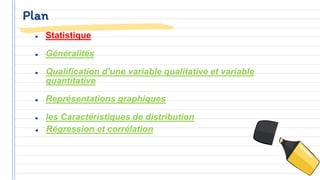Plan
● Statistique
● Généralités
● Qualification d’une variable qualitative et variable
quantitative
● Représentations graphiques
● les Caractéristiques de distribution
● Régression et corrélation
 