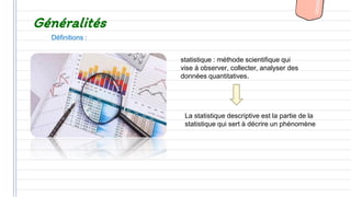Généralités
statistique : méthode scientifique qui
vise à observer, collecter, analyser des
données quantitatives.
La statistique descriptive est la partie de la
statistique qui sert à décrire un phénomène
Définitions :
 