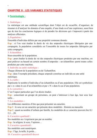 W
CHAPITRE II : LES VARIABES STATISTIQUES
1-Terminologie :
1. Statistique :
La statistique est une méthode scientifique dont l’objet est de recueillir, d’organiser, de
résumer et d’analyser les données d’une enquête, d’une étude ou d’une expérience, aussi bien
que de tirer les conclusions logiques et de prendre les décisions qui s’imposent à partir des
analyses effectuées.
2. Population :
Ensemble d'individus définis par une propriété commune donnée.
Exp : si l’on veut étudier la durée de vie des ampoules électriques fabriquées par une
compagnie, la population considérée est l’ensemble de toutes les ampoules fabriquées par
cette compagnie.
3. Echantillon :
Sous-ensemble de la population.
Exp : pour étudier la durée de vie des ampoules électriques produites par une machine, on
peut prélever au hasard un certain nombre d’ampoules - un échantillon- parmi toutes celles
produites par cette machine.
4. Individu ou unité statistique :
Chaque élément de la population ou de l’échantillon.
Exp : dans l’exemple précédant, chaque ampoule constitue un individu ou une unité
statistique.
5. La taille :
Représente le nombre d’individus d’un échantillon ou d’une population. Elle est symbolisée
par « n » dans le cas d’un échantillon et par « N » dans le cas d’une population.
6. Le caractère :
C’est l’aspect particulier que l’on désire étudier.
Exp : concernant un groupe de personnes, on peut s’intéresser à leur âge, leur sexe leur
taille…
7. Les modalités :
Les différentes manières d’être que peut présenter un caractère.
Exp 1 : le sexe est un caractère qui présente deux modalités : féminin ou masculin
Exp 2 : quant au nombre d’enfants par famille, les modalités de ce caractère peuvent être 0,1
2,3…,20.
8. Caractère qualitatif :
Ses modalités ne s’expriment pas par un nombre
Exp : la religion, le sexe, l’opinion…
9. Caractère quantitatif :
Ses modalités sont numériques.
Exp : l’âge, la taille, le poids…
10. Caractère quantitatif discret
 