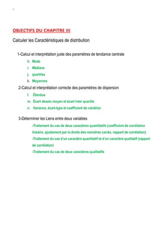 W
OBJECTIFS DU CHAPITRE III
Calculer les Caractéristiques de distribution
1-Calcul et interprétation juste des paramètres de tendance centrale
h. Mode
i. Médiane
j. quartiles
k. Moyennes
2-Calcul et interprétation correcte des paramètres de dispersion
l. Étendue
m. Écart absolu moyen et écart inter quartile
n. Variance, écart-type et coefficient de variation
3-Déterminer les Liens entre deux variables
-Traitement du cas de deux caractères quantitatifs (coefficient de corrélation
linéaire, ajustement par la droite des moindres carrés, rapport de corrélation)
-Traitement du cas d’un caractère quantitatif et d’un caractère qualitatif (rapport
de corrélation)
-Traitement du cas de deux caractères qualitatifs
 