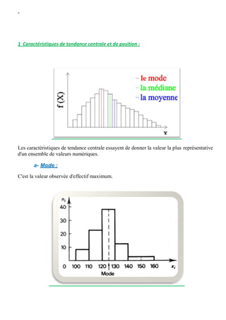 W
1 Caractéristiques de tendance centrale et de position :
Les caractéristiques de tendance centrale essayent de donner la valeur la plus représentative
d'un ensemble de valeurs numériques.
a- Mode :
C'est la valeur observée d'effectif maximum.
 