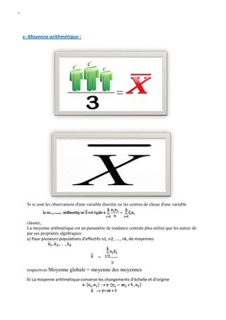 W
c- Moyenne arithmétique :
Si xi sont les observations d'une variable discrète ou les centres de classe d'une variable
classée,
La moyenne arithmétique est un paramètre de tendance centrale plus utilisé que les autres de
par ses propriétés algébriques:
a) Pour plusieurs populations d'effectifs n1, n2, ...., nk, de moyennes
n
respectives Moyenne globale = moyenne des moyennes
b) La moyenne arithmétique conserve les changements d'échelle et d'origine
 