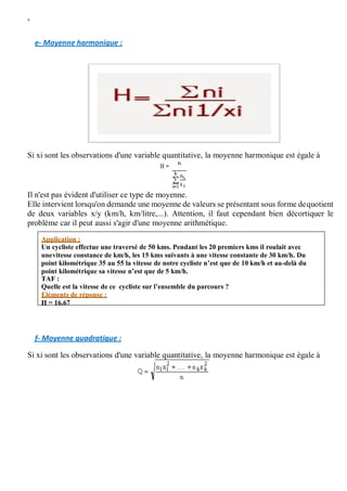 W
e- Moyenne harmonique :
Si xi sont les observations d'une variable quantitative, la moyenne harmonique est égale à
Il n'est pas évident d'utiliser ce type de moyenne.
Elle intervient lorsqu'on demande une moyenne de valeurs se présentant sous forme dequotient
de deux variables x/y (km/h, km/litre,...). Attention, il faut cependant bien décortiquer le
problème car il peut aussi s'agir d'une moyenne arithmétique.
f- Moyenne quadratique :
Si xi sont les observations d'une variable quantitative, la moyenne harmonique est égale à
Application :
Un cycliste effectue une traversé de 50 kms. Pendant les 20 premiers kms il roulait avec
unevitesse constance de km/h, les 15 kms suivants à une vitesse constante de 30 km/h. Du
point kilométrique 35 au 55 la vitesse de notre cycliste n’est que de 10 km/h et au-delà du
point kilométrique sa vitesse n’est que de 5 km/h.
TAF :
Quelle est la vitesse de ce cycliste sur l’ensemble du parcours ?
Eléments de réponse :
H = 16.67
 