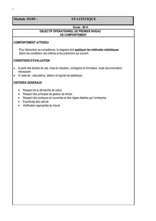 W
Module M109 : STATISTIQUE
Durée : 80 H
OBJECTIF OPERATIONNEL DE PREMIER NIVEAU
DE COMPORTEMENT
COMPORTEMENT ATTENDU
Pour démontrer sa compétence, le stagiaire doit appliquer les méthodes statistiques
Selon les conditions, les critères et les précisions qui suivent.
CONDITIONS D’EVALUATION
 A partir des études de cas, mise en situation, consignes du formateur, toute documentation
nécessaire
 A l’aide de : calculatrice, tableur et logiciel de statistique,
CRITERES GENERAUX
 Respect de la démarche de calcul
 Respect des principes de gestion de temps
 Respect des pratiques et courantes et des règles établies par l’entreprise
 Exactitude des calculs
 Vérification appropriée du travail
 
