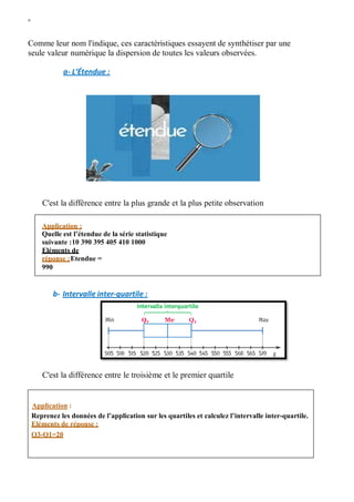 W
Comme leur nom l'indique, ces caractéristiques essayent de synthétiser par une
seule valeur numérique la dispersion de toutes les valeurs observées.
a- L’Étendue :
C'est la différence entre la plus grande et la plus petite observation
b- Intervalle inter-quartile :
C'est la différence entre le troisième et le premier quartile
Application :
Quelle est l’étendue de la série statistique
suivante :10 390 395 405 410 1000
Eléments de
réponse :Etendue =
990
Application :
Reprenez les données de l’application sur les quartiles et calculez l’intervalle inter-quartile.
Eléments de réponse :
Q3-Q1=20
 