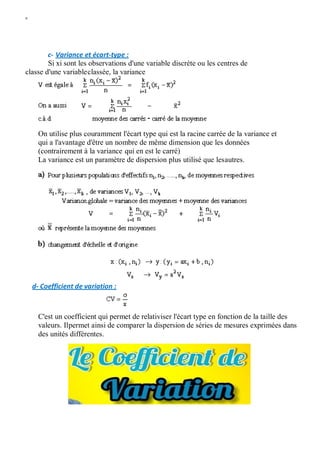 W
c- Variance et écart-type :
Si xi sont les observations d'une variable discrète ou les centres de
classe d'une variableclassée, la variance
On utilise plus couramment l'écart type qui est la racine carrée de la variance et
qui a l'avantage d'être un nombre de même dimension que les données
(contrairement à la variance qui en est le carré)
La variance est un paramètre de dispersion plus utilisé que lesautres.
d- Coefficient de variation :
C'est un coefficient qui permet de relativiser l'écart type en fonction de la taille des
valeurs. Ilpermet ainsi de comparer la dispersion de séries de mesures exprimées dans
des unités différentes.
 