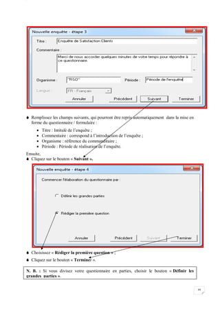 W
49
 Remplissez les champs suivants, qui pourront être repris automatiquement dans la mise en
forme du questionnaire / formulaire :
 Titre : Intitulé de l’enquête ;
 Commentaire : correspond à l’introduction de l’enquête ;
 Organisme : référence du commanditaire ;
 Période : Période de réalisation de l’enquête.
Ensuite,
 Cliquez sur le bouton « Suivant ».
 Choisissez « Rédiger la première question » ;
 Cliquez sur le bouton « Terminer ».
N. B. : Si vous divisez votre questionnaire en parties, choisir le bouton « Définir les
grandes parties ».
 
