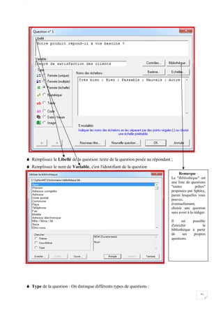 W
51
 Remplissez le Libellé de la question: texte de la question posée au répondant ;
 Remplissez le nom de Variable, c'est l'identifiant de la question
 Type de la question : On distingue différents types de questions :
Remarque :
La "Bibliothèque" est
une liste de questions
"toutes prêtes"
proposées par Sphinx,
parmi lesquelles vous
pouvez,
éventuellement,
choisir une question
sans avoir à la rédiger.
Il est possible
d'enrichir la
bibliothèque à partir
de ses propres
questions.
 