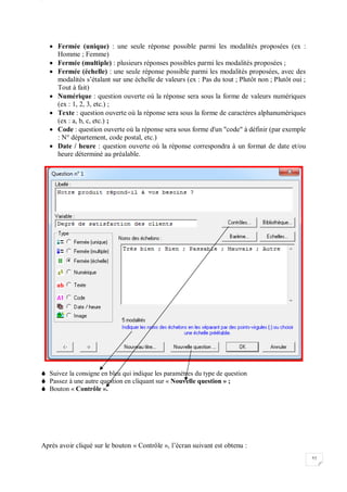 W
52
 Fermée (unique) : une seule réponse possible parmi les modalités proposées (ex :
Homme ; Femme)
 Fermée (multiple) : plusieurs réponses possibles parmi les modalités proposées ;
 Fermée (échelle) : une seule réponse possible parmi les modalités proposées, avec des
modalités s’étalant sur une échelle de valeurs (ex : Pas du tout ; Plutôt non ; Plutôt oui ;
Tout à fait)
 Numérique : question ouverte où la réponse sera sous la forme de valeurs numériques
(ex : 1, 2, 3, etc.) ;
 Texte : question ouverte où la réponse sera sous la forme de caractères alphanumériques
(ex : a, b, c, etc.) ;
 Code : question ouverte où la réponse sera sous forme d'un "code" à définir (par exemple
: N° département, code postal, etc.)
 Date / heure : question ouverte où la réponse correspondra à un format de date et/ou
heure déterminé au préalable.
 Suivez la consigne en bleu qui indique les paramètres du type de question
 Passez à une autre question en cliquant sur « Nouvelle question » ;
 Bouton « Contrôle ».
Après avoir cliqué sur le bouton « Contrôle », l’écran suivant est obtenu :
 