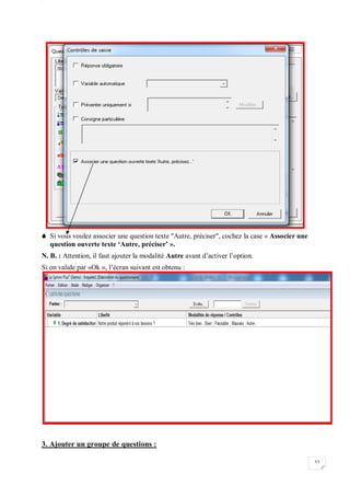 W
53
 Si vous voulez associer une question texte "Autre, préciser", cochez la case « Associer une
question ouverte texte ‘Autre, préciser’ ».
N. B. : Attention, il faut ajouter la modalité Autre avant d’activer l’option.
Si on valide par «Ok », l’écran suivant est obtenu :
3. Ajouter un groupe de questions :
 